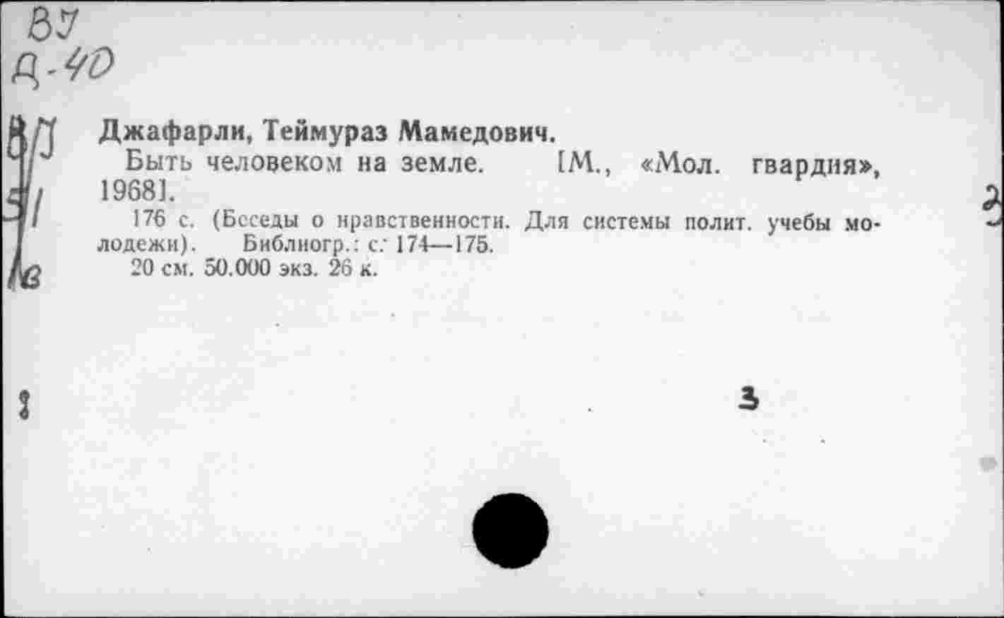 ﻿Джафарли, Теймураз Мамедович.
Быть человеком на земле. 1М., «Мол. гвардиях 1968].
176 с. (Беседы о нравственности. Для системы полит, учебы молодежи). Библиогр.: с.' 174—175.
20 см. 50.000 экз. 26 к.